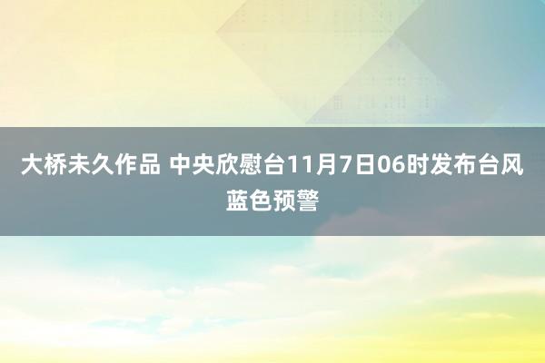 大桥未久作品 中央欣慰台11月7日06时发布台风蓝色预警