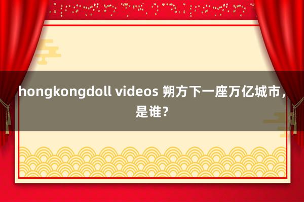 hongkongdoll videos 朔方下一座万亿城市，是谁？