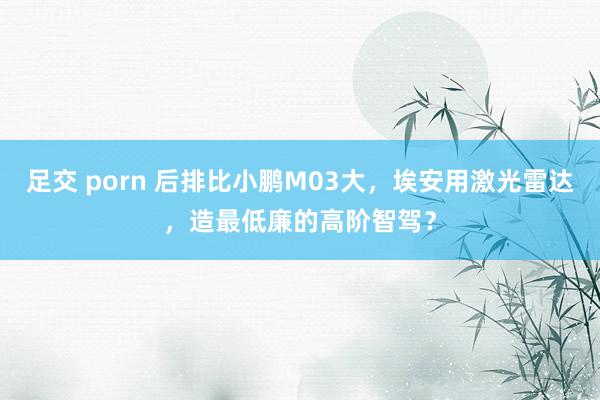 足交 porn 后排比小鹏M03大，埃安用激光雷达，造最低廉的高阶智驾？