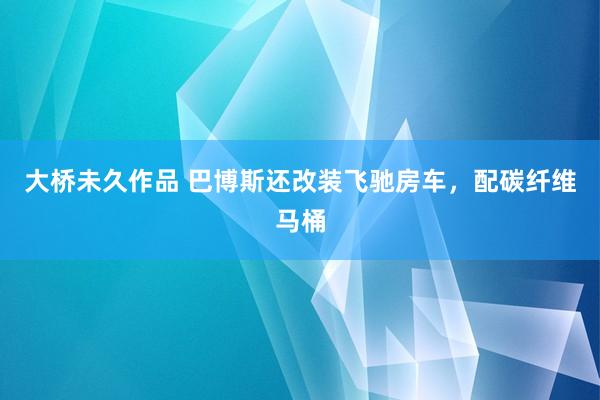 大桥未久作品 巴博斯还改装飞驰房车，配碳纤维马桶