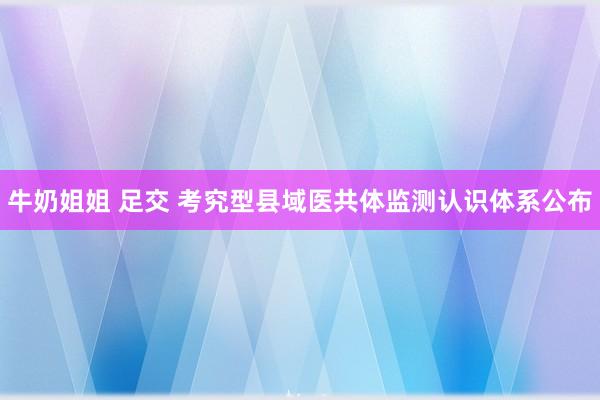 牛奶姐姐 足交 考究型县域医共体监测认识体系公布