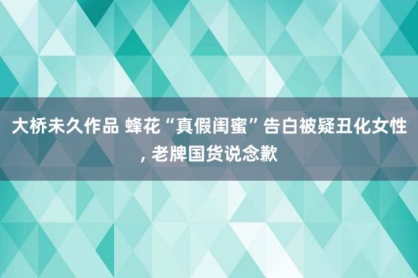 大桥未久作品 蜂花“真假闺蜜”告白被疑丑化女性, 老牌国货说念歉