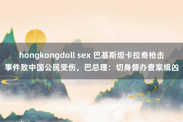 hongkongdoll sex 巴基斯坦卡拉奇枪击事件致中国公民受伤，巴总理：切身督办查案缉凶