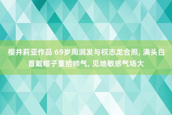 樱井莉亚作品 69岁周润发与权志龙合照, 满头白首戴帽子重拾帅气, 见地敏感气场大