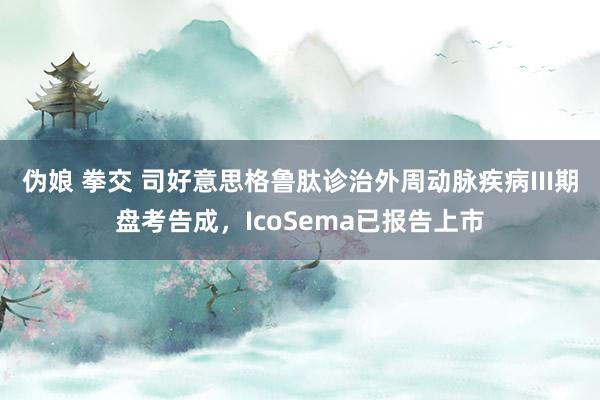 伪娘 拳交 司好意思格鲁肽诊治外周动脉疾病III期盘考告成，IcoSema已报告上市