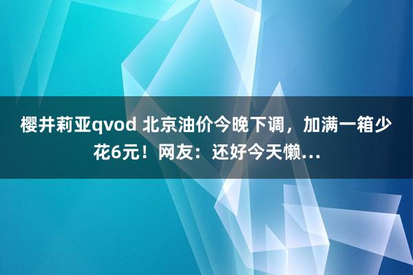 樱井莉亚qvod 北京油价今晚下调，加满一箱少花6元！网友：还好今天懒…