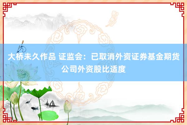 大桥未久作品 证监会：已取消外资证券基金期货公司外资股比适度