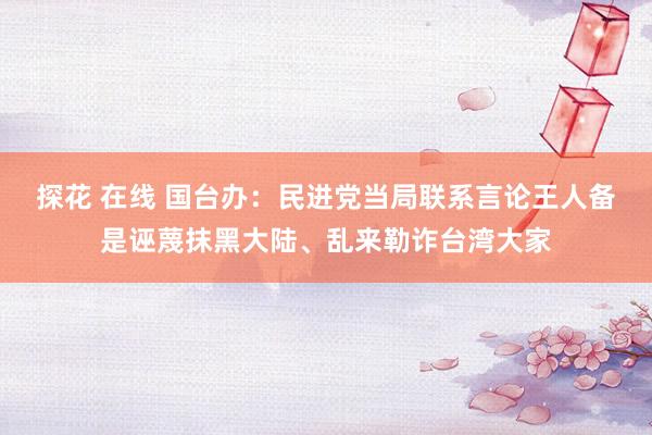 探花 在线 国台办：民进党当局联系言论王人备是诬蔑抹黑大陆、乱来勒诈台湾大家