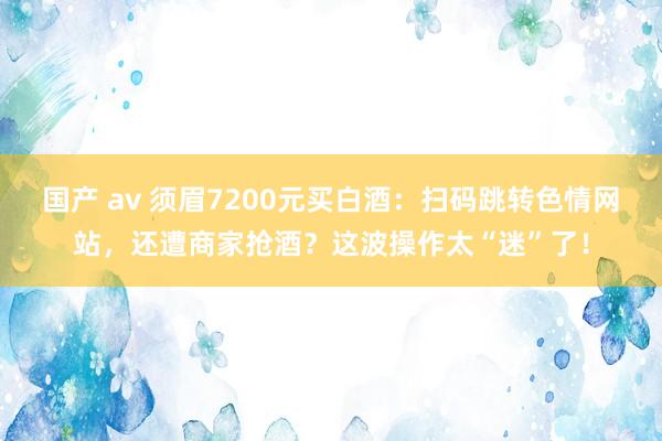 国产 av 须眉7200元买白酒：扫码跳转色情网站，还遭商家抢酒？这波操作太“迷”了！