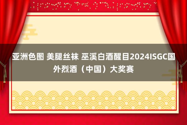 亚洲色图 美腿丝袜 巫溪白酒醒目2024ISGC国外烈酒（中国）大奖赛