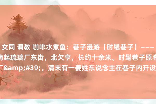 女同 调教 咖啡水煮鱼：巷子漫游【时髦巷子】————时髦巷子，南北走向，南起琉璃厂东街，北欠亨，长约十余米。时髦巷子原名叫&#39;小香厂&#39;，清末有一姜姓东说念主在巷子内开设&#39;时髦书局&#39;，改称时髦巷子沿用于今。巷子