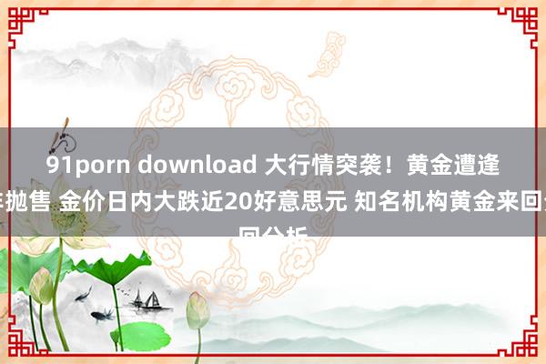 91porn download 大行情突袭！黄金遭逢是非抛售 金价日内大跌近20好意思元 知名机构黄金来回分析