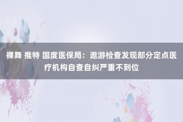 裸舞 推特 国度医保局：遨游检查发现部分定点医疗机构自查自纠严重不到位