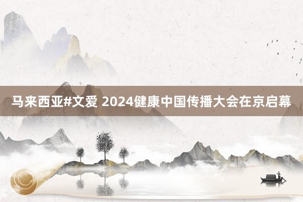 马来西亚#文爱 2024健康中国传播大会在京启幕