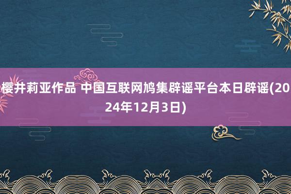 樱井莉亚作品 中国互联网鸠集辟谣平台本日辟谣(2024年12月3日)