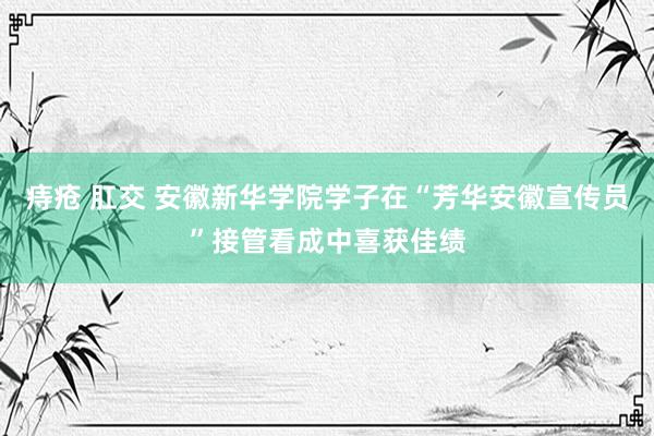 痔疮 肛交 安徽新华学院学子在“芳华安徽宣传员”接管看成中喜获佳绩