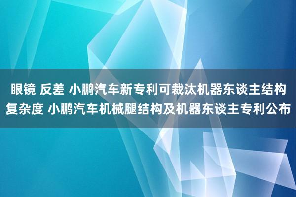 眼镜 反差 小鹏汽车新专利可裁汰机器东谈主结构复杂度 小鹏汽车机械腿结构及机器东谈主专利公布