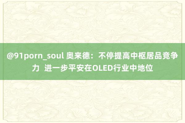 @91porn_soul 奥来德：不停提高中枢居品竞争力  进一步平安在OLED行业中地位