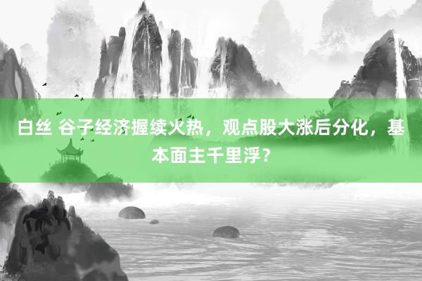 白丝 谷子经济握续火热，观点股大涨后分化，基本面主千里浮？