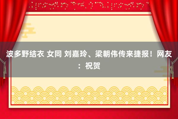 波多野结衣 女同 刘嘉玲、梁朝伟传来捷报！网友：祝贺