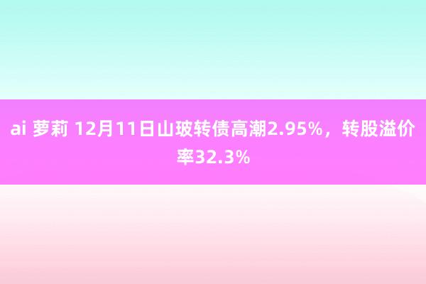 ai 萝莉 12月11日山玻转债高潮2.95%，转股溢价率32.3%