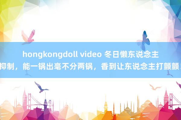 hongkongdoll video 冬日懒东说念主抑制，能一锅出毫不分两锅，香到让东说念主打颤颤！