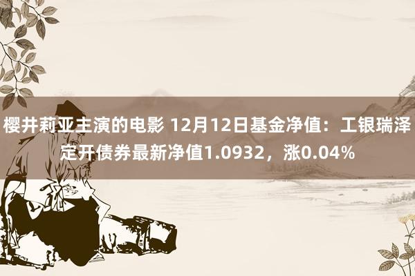 樱井莉亚主演的电影 12月12日基金净值：工银瑞泽定开债券最新净值1.0932，涨0.04%