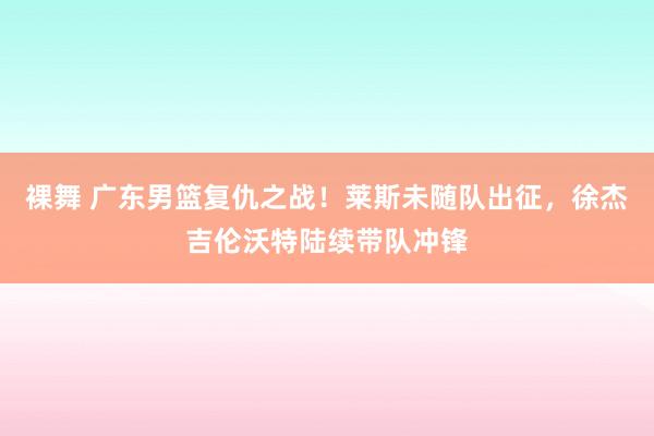 裸舞 广东男篮复仇之战！莱斯未随队出征，徐杰吉伦沃特陆续带队冲锋