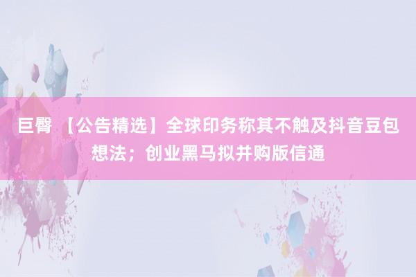 巨臀 【公告精选】全球印务称其不触及抖音豆包想法；创业黑马拟并购版信通