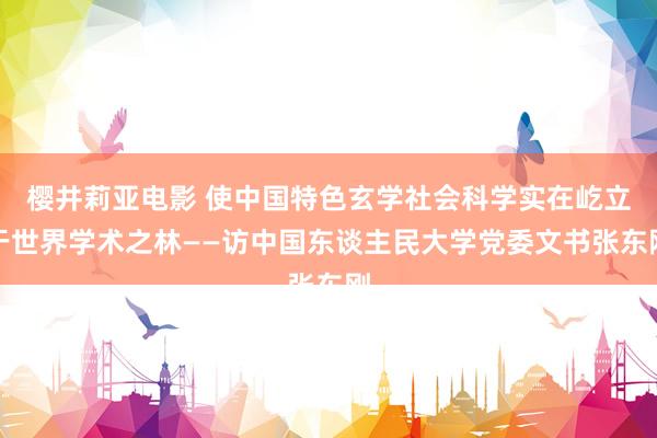 樱井莉亚电影 使中国特色玄学社会科学实在屹立于世界学术之林——访中国东谈主民大学党委文书张东刚