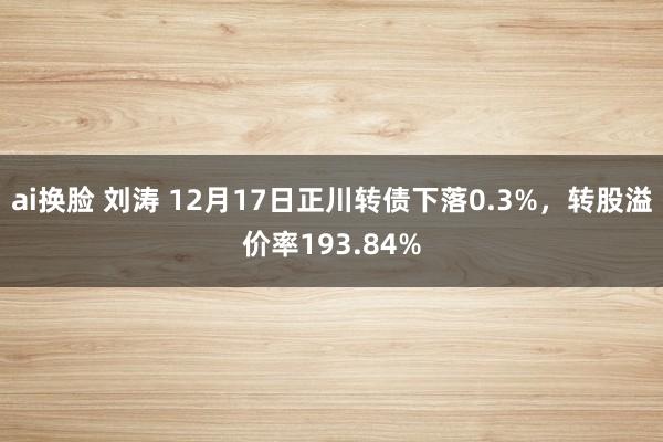 ai换脸 刘涛 12月17日正川转债下落0.3%，转股溢价率193.84%