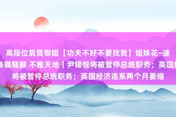 高段位氣質御姐【功夫不好不要找我】姐妹花~連體絲襪~大奶晃動~絲襪騷腳 不雅天地｜尹锡悦将被暂停总统职务；英国经济连系两个月萎缩