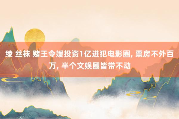 绫 丝袜 赌王令嫒投资1亿进犯电影圈， 票房不外百万， 半个文娱圈皆带不动