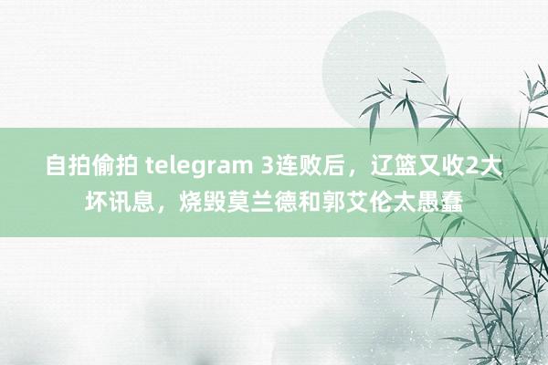 自拍偷拍 telegram 3连败后，辽篮又收2大坏讯息，烧毁莫兰德和郭艾伦太愚蠢