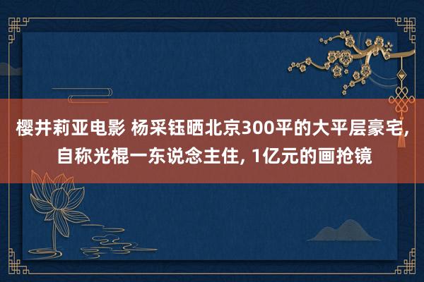 樱井莉亚电影 杨采钰晒北京300平的大平层豪宅， 自称光棍一东说念主住， 1亿元的画抢镜