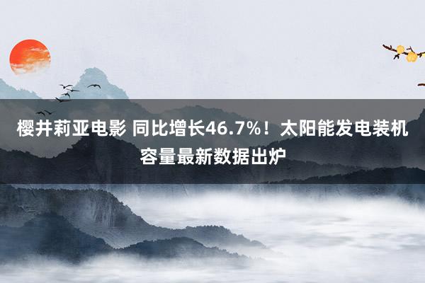 樱井莉亚电影 同比增长46.7%！太阳能发电装机容量最新数据出炉