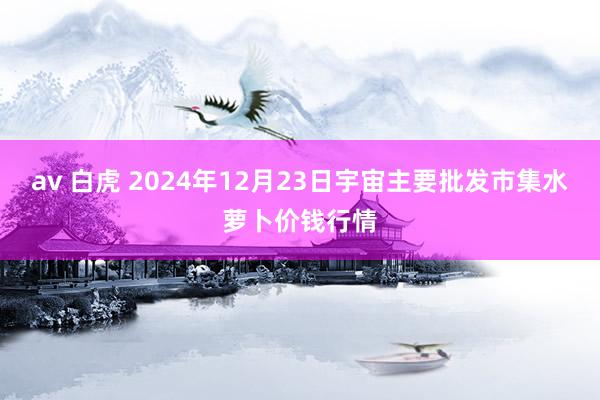 av 白虎 2024年12月23日宇宙主要批发市集水萝卜价钱行情