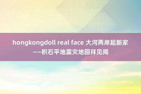 hongkongdoll real face 大河两岸起新家——积石平地震灾地回拜见闻