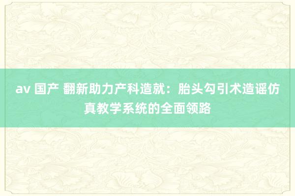 av 国产 翻新助力产科造就：胎头勾引术造谣仿真教学系统的全面领路