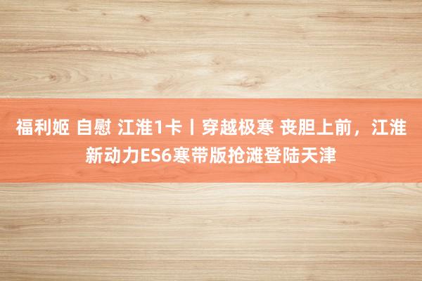 福利姬 自慰 江淮1卡丨穿越极寒 丧胆上前，江淮新动力ES6寒带版抢滩登陆天津