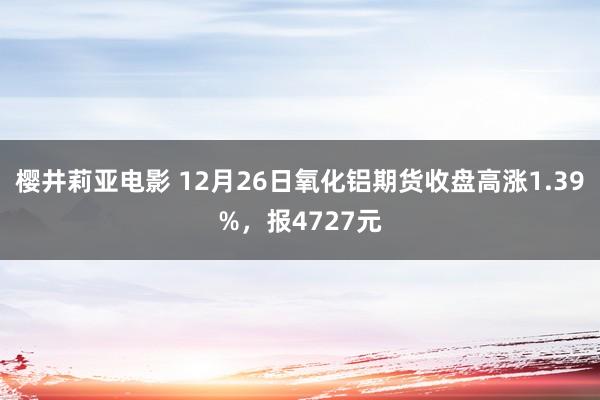 樱井莉亚电影 12月26日氧化铝期货收盘高涨1.39%，报4727元