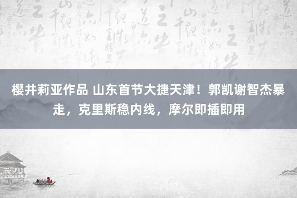 樱井莉亚作品 山东首节大捷天津！郭凯谢智杰暴走，克里斯稳内线，摩尔即插即用