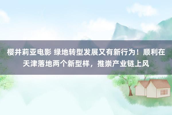 樱井莉亚电影 绿地转型发展又有新行为！顺利在天津落地两个新型样，推崇产业链上风