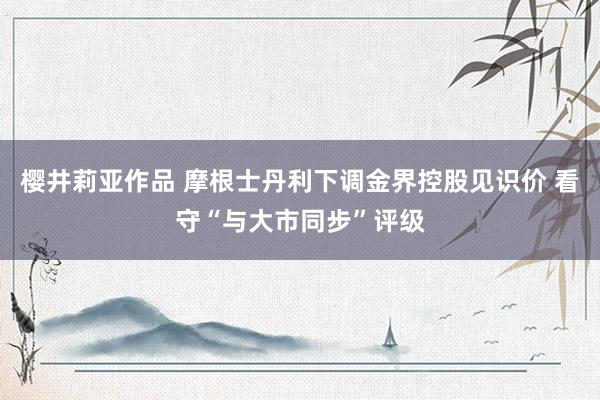 樱井莉亚作品 摩根士丹利下调金界控股见识价 看守“与大市同步”评级