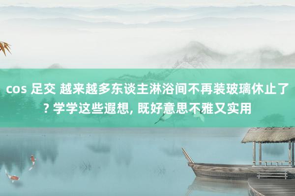 cos 足交 越来越多东谈主淋浴间不再装玻璃休止了? 学学这些遐想， 既好意思不雅又实用