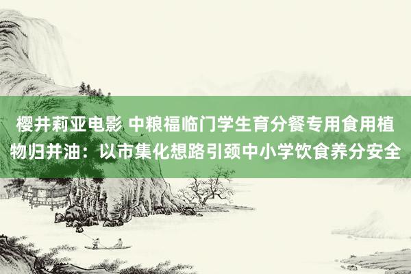 樱井莉亚电影 中粮福临门学生育分餐专用食用植物归并油：以市集化想路引颈中小学饮食养分安全