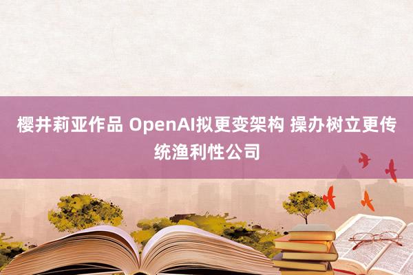 樱井莉亚作品 OpenAI拟更变架构 操办树立更传统渔利性公司