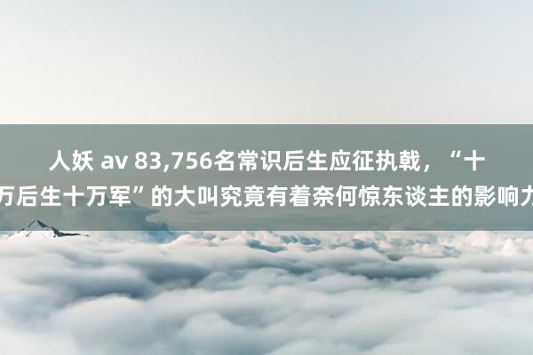 人妖 av 83，756名常识后生应征执戟，“十万后生十万军”的大叫究竟有着奈何惊东谈主的影响力