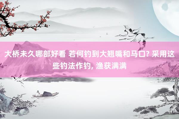 大桥未久哪部好看 若何钓到大翘嘴和马口? 采用这些钓法作钓, 渔获满满