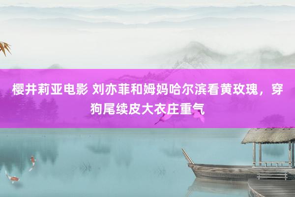 樱井莉亚电影 刘亦菲和姆妈哈尔滨看黄玫瑰，穿狗尾续皮大衣庄重气